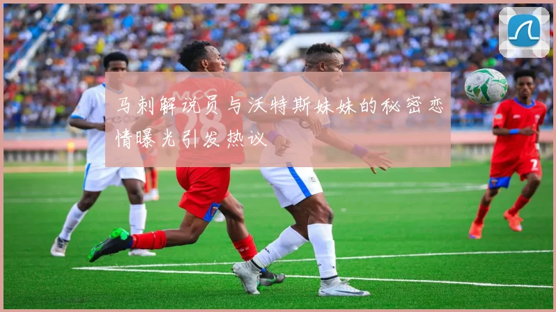 马刺解说员与沃特斯妹妹的秘密恋情曝光引发热议