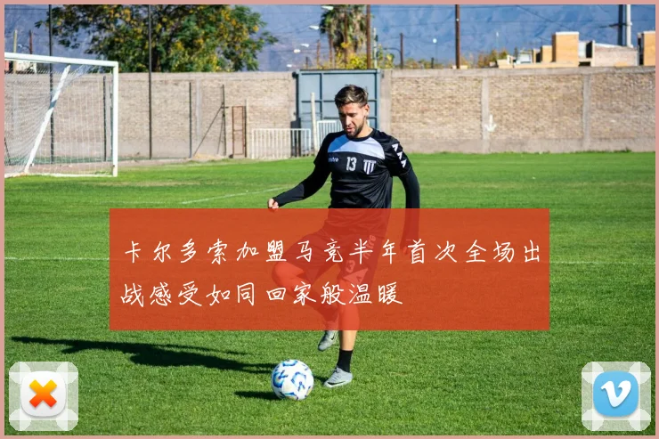 卡尔多索加盟马竞半年首次全场出战感受如同回家般温暖