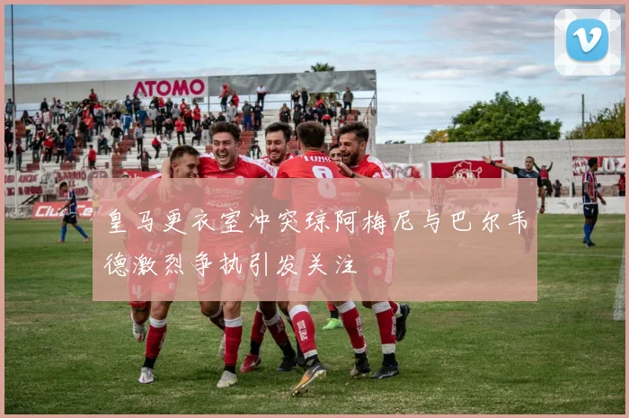 皇马更衣室冲突琼阿梅尼与巴尔韦德激烈争执引发关注