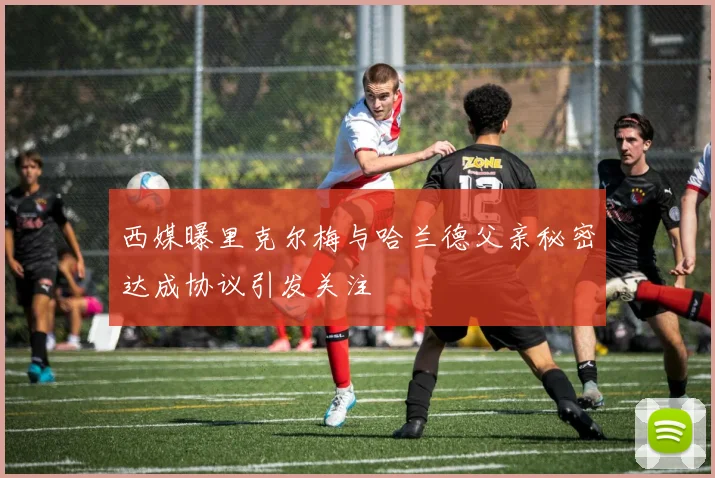 西媒曝里克尔梅与哈兰德父亲秘密达成协议引发关注