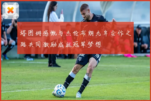 塔图姆感慨与杰伦布朗九年合作之路共同激励成就冠军梦想
