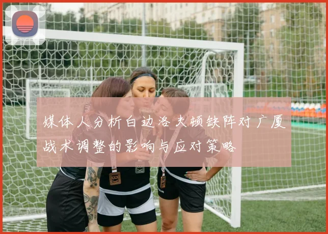 媒体人分析白边洛夫顿缺阵对广厦战术调整的影响与应对策略