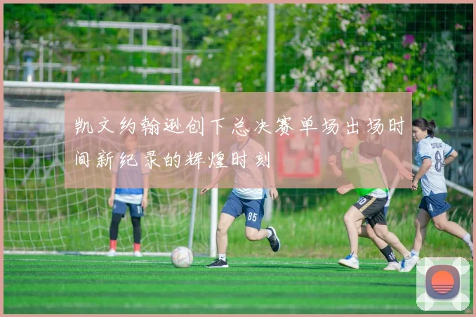 凯文约翰逊创下总决赛单场出场时间新纪录的辉煌时刻