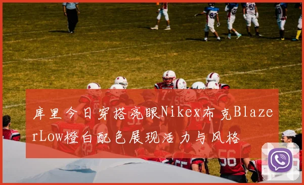 库里今日穿搭亮眼Nikex布克BlazerLow橙白配色展现活力与风格