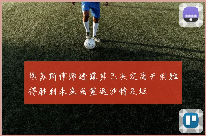 热苏斯律师透露其已决定离开利雅得胜利未来或重返沙特足坛