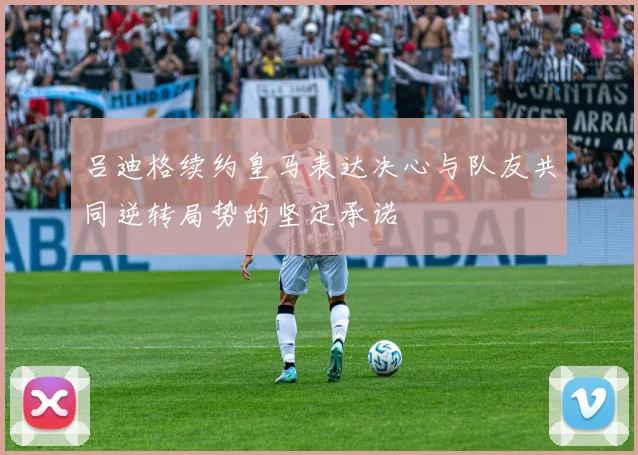 吕迪格续约皇马表达决心与队友共同逆转局势的坚定承诺
