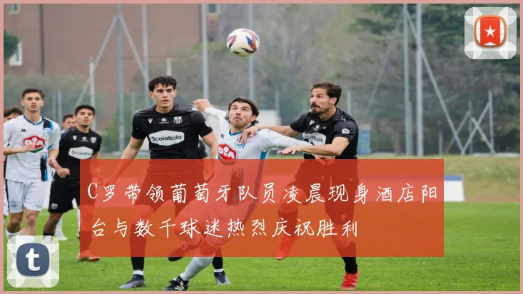 C罗带领葡萄牙队员凌晨现身酒店阳台与数千球迷热烈庆祝胜利