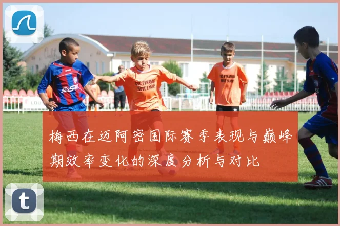 梅西在迈阿密国际赛季表现与巅峰期效率变化的深度分析与对比