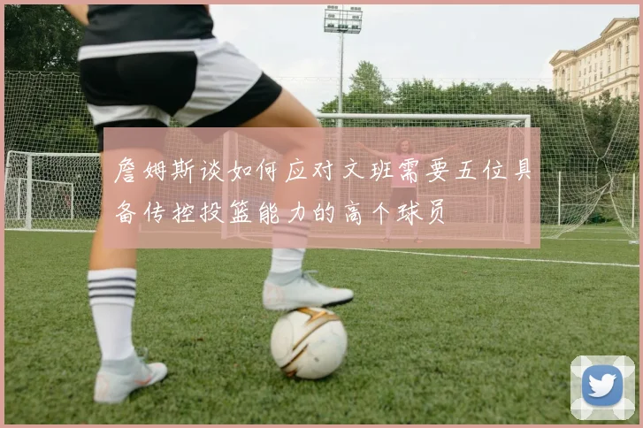 詹姆斯谈如何应对文班需要五位具备传控投篮能力的高个球员