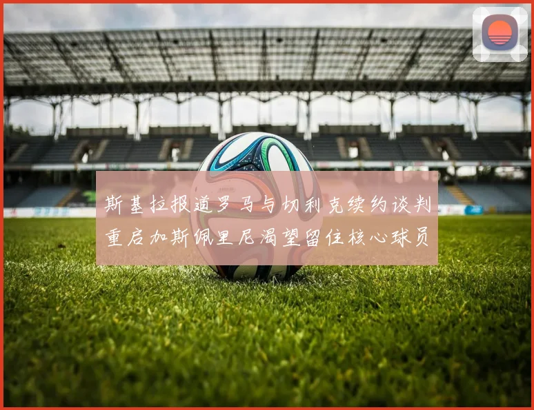 斯基拉报道罗马与切利克续约谈判重启加斯佩里尼渴望留住核心球员