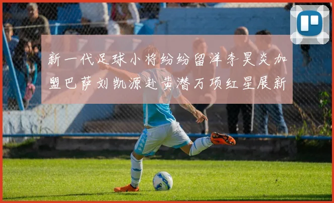 新一代足球小将纷纷留洋李昊炎加盟巴萨刘凯源赴黄潜万项红星展新希望