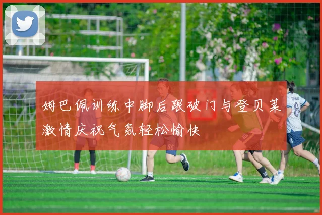 姆巴佩训练中脚后跟破门与登贝莱激情庆祝气氛轻松愉快
