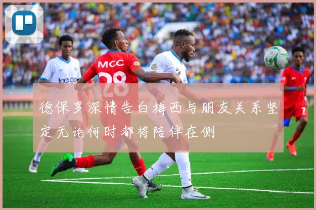 德保罗深情告白梅西与朋友关系坚定无论何时都将陪伴在侧