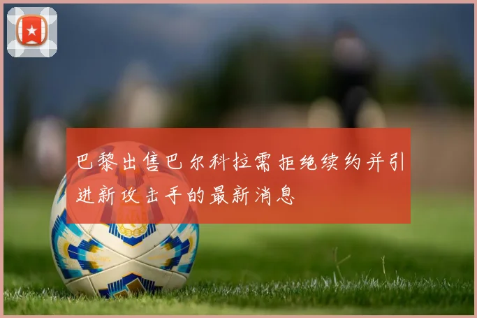 巴黎出售巴尔科拉需拒绝续约并引进新攻击手的最新消息