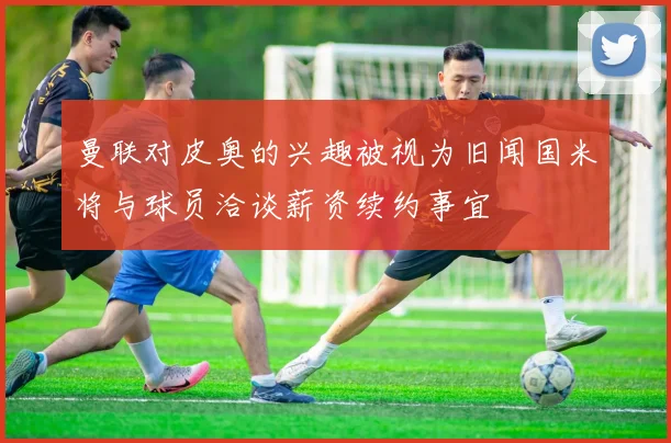 曼联对皮奥的兴趣被视为旧闻国米将与球员洽谈薪资续约事宜