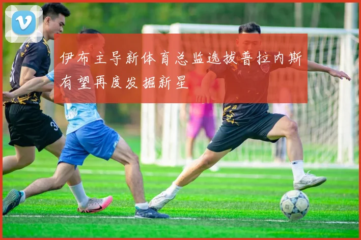 伊布主导新体育总监选拔普拉内斯有望再度发掘新星
