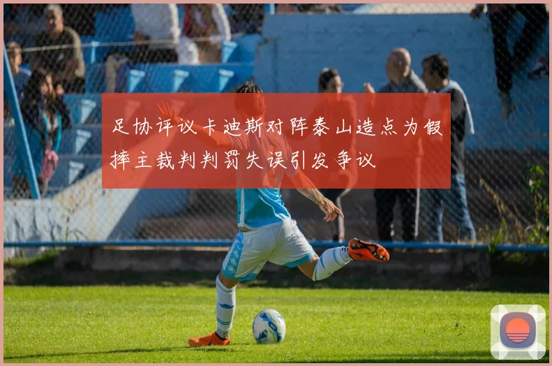 足协评议卡迪斯对阵泰山造点为假摔主裁判判罚失误引发争议