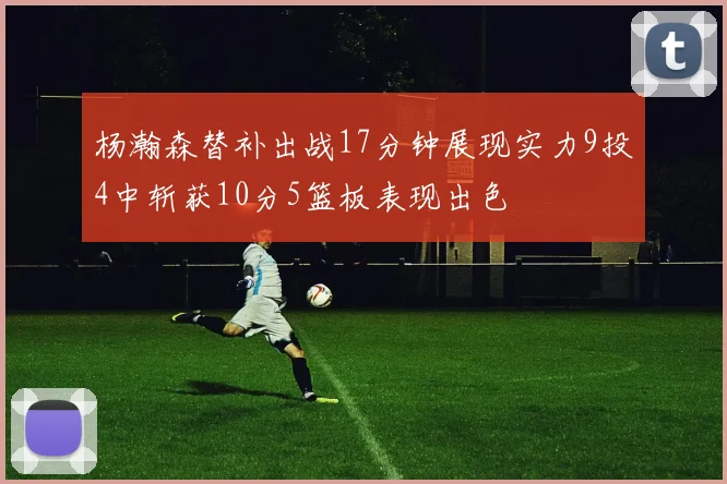 杨瀚森替补出战17分钟展现实力9投4中斩获10分5篮板表现出色
