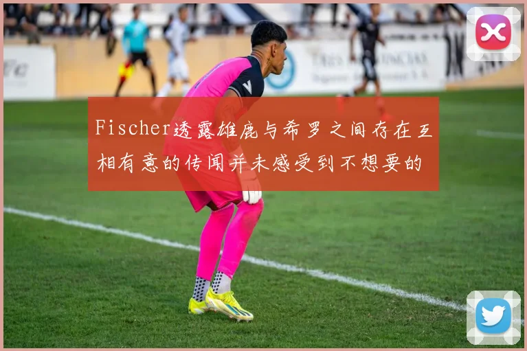 Fischer透露雄鹿与希罗之间存在互相有意的传闻并未感受到不想要的迹象